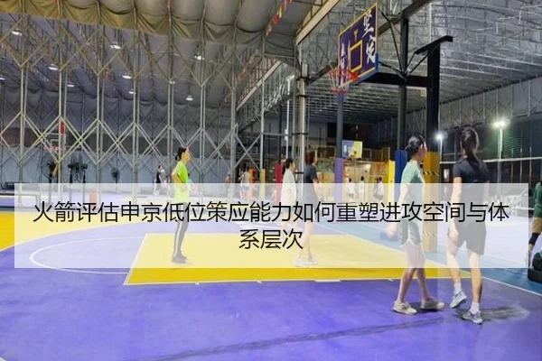 火箭评估申京低位策应能力如何重塑进攻空间与体系层次