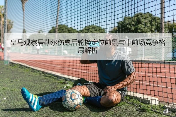 皇马观察居勒尔伤愈后轮换定位前景与中前场竞争格局解析