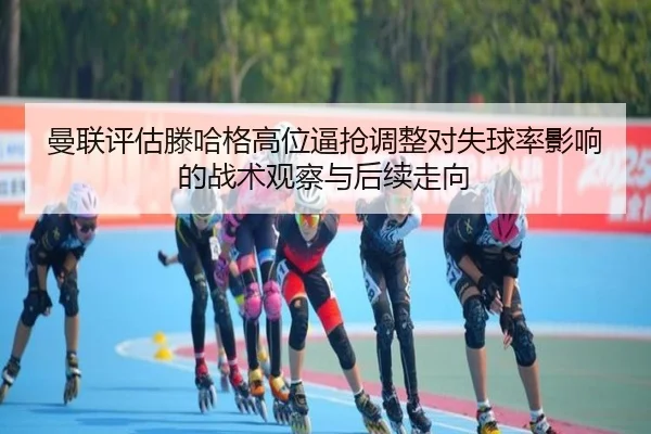 曼联评估滕哈格高位逼抢调整对失球率影响的战术观察与后续走向